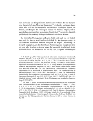 86
men zu lassen. Die Integrationisten dürfen damit rechnen, daß der Europäi-
sche Gerichtshof, der „Motor der Integration“155
, jedwedes Verfahren akzep-
tieren wird, welches die europäische Integration zu Vereinigten Staaten von
Europa, dem Beispiel der Vereinigten Staaten von Amerika folgend, mit ei-
genständiger, substantieller, ja originärer, Staatlichkeit156
vorantreibt. Letztlich
gefährdet die Entwicklung die Republik Österreich in ihrem Bestand.
Die skizzierten Überlegungen und deren Kritik sind nach wie vor bedeut-
sam, weil der Vertrag von Lissabon die Politik des Verfassungsvertrages in
der Substanz unverändert fortsetzt. Lediglich der Begriff „Verfassung“ ist
(vorerst) aufgegeben, um den Schritt zum Verfassungsstaat Europäische Uni-
on nicht allzu deutlich werden zu lassen. Es kommt für den Befund, ob die
Union ein Staat, ein Bundesstaat ist, auf die Ziele, Aufgaben und Befugnis-
155
H. Steinberger, Der Verfassungsstaat als Glied einer europäischen Gemeinschaft,
VVDStRL 50 (1991), S. 12, 38; E. Klein, Der Verfassungsstaat als Glied einer europäischen
Gemeinschaft, VVDStRL 50 (1991), S. 62, 64, 72; K. A. Schachtschneider, Die existentielle
Staatlichkeit der Völker Europas, S. 108; deutlich P. Kirchhof, Die rechtliche Struktur der Eu-
ropäischen Union als Staatenverbund, S. 895, 923; M. Zuleeg, Die Rolle der rechtsprechenden
Gewalt in der europäischen Integration, JZ 1994, 4, weist diesen Vorwurf zurück; ebenso
ders., Recht und Arbeit 1994, 77 ff.; ders., Der rechtliche Zusammenhalt der Europäschen
Gemeinschaft, in: W. Blomeyer/K. A. Schachtschneider (Hrsg.), Die Europäische Union als
Rechtsgemeinschaft, 1995, S. 19 f., 34 ff.; abgewogen H. P. Ipsen, Die Bundesrepublik
Deutschland in den Europäischen Gemeinschaften, HStR, Bd. VII, § 181, Rdn. 32; dazu Th.
Oppermann, Europarecht, 2. Aufl. 1999, S. 152 f., Rdn. 384 ff., 3. Aufl. 2005, § 5, Rdn. 116 f.
(„Judicial Aktivism“), nicht unkritisch S. Broß, Überlegungen zur europäischen Staatswer-
dung, JZ 2008, 227 ff.
156
Vgl. schon P. Badura, Bewahrung und Veränderung demokratischer und rechtsstaatli-
cher Verfassungsstruktur in den Internationalen Gemeinschaften, VVDStRL 23 (1966),
S. 34 ff. (57, 59 ff.); H.-P. Ipsen, Europäisches Gemeinschaftsrecht, 1972, § 9, Rdn. 61,
S. 232; A. Schmitt Glaeser, Grundgesetz und Europarecht, S. 101; vgl. auch BVerfGE 22, 293
(295 f.); 89, 155 (175, 187); L. K. Adamovich/B.-Ch. Funk/G. Holzinger, Österreichisches
Staatsrecht, Bd. 1, Grundlagen, 13.009, S. 164; dazu kritisch K. A. Schachtschneider, Die e-
xistentielle Staatlichkeit der Völker Europas, S. 103; ders., Das Recht und die Pflicht zum
Ausstieg aus der Währungsunion, in: Die Euro-Illusion, S. 329 f.; weitere Hinweise in
Fn. 183.
 