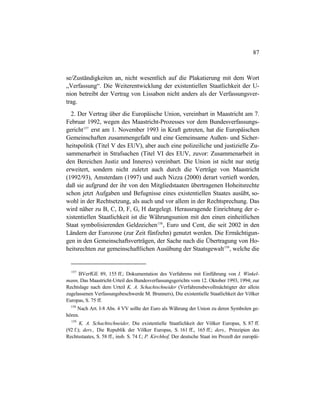 87
se/Zuständigkeiten an, nicht wesentlich auf die Plakatierung mit dem Wort
„Verfassung“. Die Weiterentwicklung der existentiellen Staatlichkeit der U-
nion betreibt der Vertrag von Lissabon nicht anders als der Verfassungsver-
trag.
2. Der Vertrag über die Europäische Union, vereinbart in Maastricht am 7.
Februar 1992, wegen des Maastricht-Prozesses vor dem Bundesverfassungs-
gericht157
erst am 1. November 1993 in Kraft getreten, hat die Europäischen
Gemeinschaften zusammengefaßt und eine Gemeinsame Außen- und Sicher-
heitspolitik (Titel V des EUV), aber auch eine polizeiliche und justizielle Zu-
sammenarbeit in Strafsachen (Titel VI des EUV, zuvor: Zusammenarbeit in
den Bereichen Justiz und Inneres) vereinbart. Die Union ist nicht nur stetig
erweitert, sondern nicht zuletzt auch durch die Verträge von Maastricht
(1992/93), Amsterdam (1997) und auch Nizza (2000) derart vertieft worden,
daß sie aufgrund der ihr von den Mitgliedstaaten übertragenen Hoheitsrechte
schon jetzt Aufgaben und Befugnisse eines existentiellen Staates ausübt, so-
wohl in der Rechtsetzung, als auch und vor allem in der Rechtsprechung. Das
wird näher zu B, C, D, F, G, H dargelegt. Herausragende Einrichtung der e-
xistentiellen Staatlichkeit ist die Währungsunion mit den einen einheitlichen
Staat symbolisierenden Geldzeichen158
, Euro und Cent, die seit 2002 in den
Ländern der Eurozone (zur Zeit fünfzehn) genutzt werden. Die Ermächtigun-
gen in den Gemeinschaftsverträgen, der Sache nach die Übertragung von Ho-
heitsrechten zur gemeinschaftlichen Ausübung der Staatsgewalt159
, welche die
157
BVerfGE 89, 155 ff.; Dokumentation des Verfahrens mit Einführung von I. Winkel-
mann, Das Maastricht-Urteil des Bundesverfassungsgerichts vom 12. Oktober 1993, 1994; zur
Rechtslage nach dem Urteil K. A. Schachtschneider (Verfahrensbevollmächtigter der allein
zugelassenen Verfassungsbeschwerde M. Brunners), Die existentielle Staatlichkeit der Völker
Europas, S. 75 ff.
158
Nach Art. I-8 Abs. 4 VV sollte der Euro als Währung der Union zu deren Symbolen ge-
hören.
159
K. A. Schachtschneider, Die existentielle Staatlichkeit der Völker Europas, S. 87 ff.
(92 f.); ders., Die Republik der Völker Europas, S. 161 ff., 165 ff.; ders., Prinzipien des
Rechtsstaates, S. 58 ff., insb. S. 74 f.; P. Kirchhof, Der deutsche Staat im Prozeß der europäi-
 