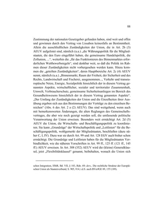 88
Zustimmung der nationalen Gesetzgeber gefunden haben, sind weit und offen
und gewinnen durch den Vertrag von Lissabon keinesfalls an Bestimmtheit.
Allein die ausschließlichen Zuständigkeiten der Union, die in Art. 2b (3)
AEUV aufgelistet sind, nämlich (u.a.) „die Währungspolitik für die Mitglied-
staaten, die den Euro eingeführt haben, die gemeinsame Handelspolitik, die
Zollunion, ...“, weiterhin die „für das Funktionieren des Binnenmarktes erfor-
derlichen Wettbewerbsregeln“, sind denkbar weit, so daß die Politik im Rah-
men dieser Zuständigkeiten nicht vorhergesehen werden kann. Hinzu kom-
men die „geteilten Zuständigkeiten“, deren Hauptbereiche Art. 2c (4) AEUV
nennt, nämlich (u.a.) „Binnenmarkt, Raum der Freiheit, der Sicherheit und des
Rechts, Landwirtschaft und Fischerei, ausgenommen..., Verkehr und transeu-
ropäische Netze, Energie, Sozialpolitik hinsichtlich der in diesem Vertrag ge-
nannten Aspekte, wirtschaftlicher, sozialer und territorialer Zusammenhalt,
Umwelt, Verbraucherschutz, gemeinsame Sicherheitsanliegen im Bereich des
Gesundheitswesens hinsichtlich der in diesem Vertrag genannten Aspekte“.
„Der Umfang der Zuständigkeiten der Union und die Einzelheiten ihrer Aus-
übung ergeben sich aus den Bestimmungen der Verträge zu den einzelnen Be-
reichen“ (Abs. 6 des Art. 2 a (2) AEUV). Das sind weitgehend, wenn auch
mit bemerkenswerten Änderungen, die alten Reglungen des Gemeinschafts-
vertrages, die aber wie noch gezeigt werden soll, die umfassende politische
Verantwortung der Union erweisen. Besonders weit ermächtigt Art. 2d (5)
AEUV die Union, die Wirtschafts- und Beschäftigungspolitik zu koordinie-
ren. Sie kann „Grundzüge“ der Wirtschaftspolitik und „Leitlinien“ für die Be-
schäftigungspolitik, wohlgemerkt der Mitgliedstaaten, beschließen (dazu nä-
her C, I, IV). Dazu war sie durch Art. 99 und Art. 128 EGV auch bisher schon
ermächtigt. Die Grundzüge und Leitlinien haben für die Mitgliedstaaten Ver-
bindlichkeit, wie die näheren Vorschriften in Art. 99 ff., 125 ff. (121 ff., 145
ff.) AEUV erweisen. In Art. 308 (352) AEUV wird die (kleine) Generalklau-
sel, jetzt „Flexibilitätsklausel“ genannt, beibehalten, wonach die Union sich
schen Integration, HStR, Bd. VII, § 183, Rdn. 69; ders., Die rechtliche Struktur der Europäi-
schen Union als Staatenverbund, S. 905, 914; i.d.S. auch BVerfGE 89, 155 (189).
 