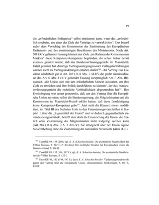 89
die „erforderlichen Befugnisse“ selbst einräumen kann, wenn das „erforder-
lich erscheint, um eines der Ziele der Verträge zu verwirklichen“. Das bedarf
außer dem Vorschlag der Kommission der Zustimmung des Europäischen
Parlaments und des einstimmigen Beschlusses des Ministerrates. Nach Art.
308 EGV geltender Fassung können nur Ziele „im Rahmen des Gemeinsamen
Marktes“ diese Kompetenz-Kompetenz begründen, die schon bisher derart
extensiv genutzt wurde, daß das Bundesverfassungsgericht im Maastricht-
Urteil gemahnt hat, derartige Vertragsauslegungen oder Vertragsfortbildungen
würden nicht zu Vertragsänderungen entarten dürfen160
. Der Vertrag von Lis-
sabon wiederholt gar in Art. 269 (311) Abs. 1 AEUV die große Generalklau-
sel des Art. 6 Abs. 4 EUV geltender Fassung (ursprünglich Art. F Abs. III),
wonach „die Union sich mit den erforderlichen Mitteln ausstattet, um ihre
Ziele zu erreichen und ihre Politik durchführen zu können“, der das Bundes-
verfassungsgericht die rechtliche Verbindlichkeit abgesprochen hat161
. Ihre
Ermächtigung war derart grenzenlos, daß, um den Vertrag über die Europäi-
sche Union zu retten, selbst die Bundesregierung, die Mitgliedstaaten und die
Kommission im Maastricht-Prozeß erklärt hatten, daß diese Ermächtigung
keine Kompetenz-Kompetenz gebe162
. Jetzt steht die Klausel, etwas modifi-
ziert, im Titel III des Sechsten Teils zu den Finanzierungsvorschriften in Ka-
pitel 1 über die „Eigenmittel der Union“ und ist dadurch gegenständlich zu-
mindest eingeschränkt, betrifft aber doch die Finanzierung der Union, die frei-
lich ohne Zustimmung der Mitgliedstaaten nicht festgelegt werden kann
(Art. 269 (311) Abs. 3 S. 2 AEUV). Sie ermöglicht aber der Union eigene
Steuererhebung ohne die Zustimmung der nationalen Parlamente (dazu H, II).
160
BVerfGE 89, 155 (210); vgl. K. A. Schachtschneider, Die existentielle Staatlichkeit der
Völker Europas, S. 122 f.; P. Kirchhof, Die rechtliche Struktur der Europäischen Union als
Staatenverbund, S. 916 ff.
161
BVerfGE 89, 155 (194, 197 f.); vgl. K. A. Schachtschneider, Die existentielle Staatlich-
keit der Völker Europas, S. 122 f.
162
BVerfGE 89, 155 (194, 197 f.); dazu K. A. Schachtschneider, Verfassungsbeschwerde
gegen den Vertrag über die Europäische Union, Dokumentation Winkelmann, S. 398 f.,
438 ff.
 