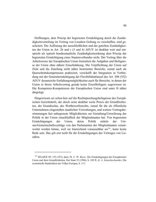 90
Hoffnungen, dem Prinzip der begrenzten Ermächtigung durch die Zustän-
digkeitsverteilung im Vertrag von Lissabon Geltung zu verschaffen, sind ge-
scheitert. Die Auflistung der ausschließlichen und der geteilten Zuständigkei-
ten der Union in Art. 2b und c (3 und 4) AEUV ist denkbar weit und ent-
spricht als typisch bundesstaatliche Zuständigkeitsordnung dem Prinzip der
begrenzten Ermächtigung eines Staatenverbundes nicht. Der Vertrag über die
Arbeitsweise der Europäischen Union formuliert die Aufgaben und Befugnis-
se der Union ohne nähere Einschränkung. Die Verpflichtung der Union auf
Ziele und die Zuteilung nicht näher bestimmter Bereiche, zumal auch als
Querschnittskompetenzen praktiziert, verschafft der Integration in Verbin-
dung mit der Generalermächtigung der Flexibilitätsklausel des Art. 308 (352)
AEUV dynamische Entfaltungsmöglichkeiten auch für Bereiche, in denen der
Union in ihrem Arbeitsvertrag gerade keine Einzelbefugnis zugewiesen ist.
Die Kompetenz-Kompetenzen der Europäischen Union sind unter H näher
dargelegt.
Hingewiesen sei schon hier auf die Rechtsprechungsbefugnisse des Europä-
ischen Gerichtshofs, der durch seine denkbar weite Praxis der Grundfreihei-
ten, der Grundrechte, des Wettbewerbsrechts, zumal für die als öffentliche
Unternehmen eingestuften staatlichen Verwaltungen, und weitere Vertragsbe-
stimmungen fast unbegrenzte Möglichkeiten zur Gestaltung/Umwälzung der
Politik in der Union einschließlich der Mitgliedstaaten hat. Von begrenzten
Ermächtigungen der Union, deren Politik mittels der Uni-
ons/Gemeinschaftsverträge von den Parlamenten der Mitgliedstaaten verant-
wortet werden könne, weil sie hinreichend voraussehbar sei163
, kann keine
Rede sein. Das gilt erst recht für die Ermächtigungen des Vertrages von Lis-
sabon.
163
BVerfGE 89, 155 (187); dazu Th. C. W. Beyer, Die Ermächtigungen der Europäischen
Union und ihrer Grundfreiheiten, Der Staat 35 (1996), S. 189 ff.; K. A. Schachtschneider, Die
existentielle Staatlichkeit der Völker Europas, S. 113.
 