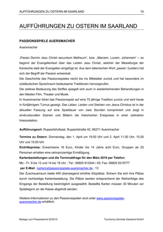 AUFFÜHRUNGEN ZU OSTERN IM SAARLAND                                                         16




AUFFÜHRUNGEN ZU OSTERN IM SAARLAND

PASSIONSSPIELE AUERSMACHER
Auersmacher


„Passio Domini Jesu Christi secundum Matheum“, bzw. „Marcem, Lucam, Johannem“ – so
beginnt der Evangelientext über das Leiden Jesu Christi, welcher der Messliturgie der
Karwoche statt der Evangelien eingefügt ist. Aus dem lateinischen Wort „passio“ (Leiden) hat
sich der Begriff der Passion entwickelt.
Die Geschichte des Passionsspieles reicht bis ins Mittelalter zurück und hat besonders im
süddeutschen Sprachraum bedeutsame Traditionen hervorgerufen.
Die zeitlose Bedeutung des Stoffes spiegelt sich auch in wiederkehrenden Behandlungen in
den Medien Film, Theater und Musik.
In Auersmacher blickt das Passionsspiel auf eine 75 jährige Tradition zurück und wird heute
in fünfjährigem Turnus gezeigt. Das Leben, Leiden und Sterben von Jesus Christus ist in der
aktuellen Fassung auf eine Spieldauer von zwei Stunden komprimiert und zeigt in
eindrucksvollen Szenen und Bildern die historischen Ereignisse in einer zeitnahen
Interpretation.

Aufführungsort: Ruppertshofsaal, Ruppertstraße 42, 66271 Auersmacher

Termine zu Ostern: Donnerstag, den 1. April um 19.00 Uhr und 2. April 11.00 Uhr; 15.00
Uhr und 19,00 Uhr
Eintrittspreise: Erwachsene 16 Euro, Kinder bis 14 Jahre acht Euro. Gruppen ab 25
Personen erhalten eine zehnprozentige Ermäßigung.
Kartenbestellungen und die Terminabfrage für den März 2010 per Telefon:
Mo - Fr: 9 bis 12 und 14 bis 18 Uhr ; Tel.: 06805 912544 / 45; Fax: 06805 9319777
per E-Mail ; karten(at)passionsspiele-auersmacher.de ; 13
Der Zuschauerraum bietet 400 überwiegend erhöhte Sitzplätze. Sichern Sie sich ihre Plätze
durch rechtzeitige Kartenbestellung. Die Plätze werden entsprechend der Reihenfolge des
Eingangs der Bestellung bestmöglich ausgewählt. Bestellte Karten müssen 30 Minuten vor
Spielbeginn an der Kasse abgeholt werden.

Weitere Informationen zu den Passionsspielen sind unter www.passionsspiele-
auersmacher.de erhältlich.




Beilage zum Pressedienst 02/2010                              Tourismus Zentrale Saarland GmbH
 