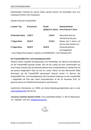 DAS OSTERGESCHENK                                                                                2


Kalendertagen innerhalb der ganzen Saison genutzt werden und berechtigen auch zum
kostenlosen Eintritt in die Freizeitparks.


Aktuelle Preise der FreizeitCARD:


Laufzeit / Typ          Erwachsene           Kinder                  Kleinkinderkarte
                                             (gültig 6-14 Jahre)     ohne Chip bis 5 Jahre


24 Stunden-Karte* 14,00 €                             10,00 €        Diese Karte dient als
                                                                     Geschenk für die ganz
3 Tages-Karte           39,00 €                       27,00 €        Kleinen (bis 5 Jahre) und
                                                                     wird nur beim Verkauf von
6 Tages-Karte           59,00 €              39,00 €                 Erwachsenenkarten
                                                                     herausgegeben).
* ohne Holiday Park Hassloch, ring°
                                  werk und GONDWAN A - das Praehistorium®


Der FreizeitCARD Film- und Fotowettbewerb 2010
Gesucht werden originelle Schnappschüsse und Filmbeiträge, die während eines Besuchs
mit der FreizeitCARD gemacht wurden. Wer hat die Loreley bei einer Schiffrundfahrt auf
ihrem Felsen entdeckt oder die Gesichter während einer Achterbahnfahrt im Holiday Park mit
der Kamera festgehalten? Oder hat sich ein „echter“ Römer auf dem Römerschiff „Stella
Noviomagi“ gar die FreizeitCARD geschnappt? Gesucht werden im Rahmen des
FreizeitCARD Film- und Fotowettbewerbs 2010 die besten Erlebnisse mit der FreizeitCARD
– festgehalten als Foto oder Video! Einsendeschluss ist der 30. November 2010. Zu
gewinnen gibt es ein Wohlfühl-Wochenende für zwei Personen.


Ausführliche Informationen zur CARD und direkte Bestellungsmöglichkeiten gibt es unter
www.freizeitcard.info oder bei der


Tourismus Zentrale Saarland GmbH, Franz-Josef-Röder-Straße 17, 66119 Saarbrücken,
Tel. +49(0)681 / 927 20-0, info@freizeitcard.info




Beilage zum Pressedienst 02/2010                                   Tourismus Zentrale Saarland GmbH
 