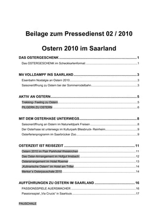 Beilage zum Pressedienst 02 / 2010

                       Ostern 2010 im Saarland
DAS OSTERGESCHENK ................................................................................. 1
  Das OSTERGESCHENK im Scheckkartenformat: ..............................................................1


Mit VOLLDAMPF INS SAARLAND .................................................................. 3
  Eisenbahn Nostalgie an Ostern 2010..................................................................................3
  Saisoneröffnung zu Ostern bei der Sommerrodelbahn........................................................3


AKTIV AN OSTERN.......................................................................................... 5
  Trekking- Feeling zu Ostern................................................................................................5
  PILGERN ZU OSTERN ......................................................................................................6


MIT DEM OSTERHASE UNTERWEGS............................................................ 8
  Saisoneröffnung an Ostern im Naturwildpark Freisen .........................................................8
  Der Osterhase ist unterwegs im Kulturpark Bliesbruck- Reinheim.......................................9
  Osterferienprogramm im Saarbrücker Zoo..........................................................................9


OSTERZEIT IST REISEZEIT .......................................................................... 11
  Ostern 2010 im Flair Parkhotel Weiskirchen .....................................................................11
  Das Oster-Arrrangement im Hofgut Imsbach: ...................................................................12
  Osterarrangement im Hotel Roemer .................................................................................13
  „Kulinarische Ostern“ im Hotel am Triller...........................................................................14
  Merker`s Osterpauschale 2010.........................................................................................14


AUFFÜHRUNGEN ZU OSTERN IM SAARLAND .......................................... 16
  PASSIONSSPIELE AUERSMACHER ..............................................................................16
  Passionsspiel „Via Crucis“ in Saarlouis .............................................................................17


PAUSCHALE
 
