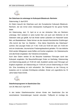 MIT DEM OSTERHASE UNTERWEGS                                                               9




Der Osterhase ist unterwegs im Kulturpark Bliesbruck- Reinheim
Ostermontag, 5. April 2010
An Ostern besucht der Osterhase auch den Europäischen Kulturpark Bliesbruck-
Reinheim, der wie immer einen interessanten Ausflugsziel für die ganze Familie
bietet.
Am Ostermontag, dem 13. April ist er an der römischen Villa von Reinheim
unterwegs. Dort versteckt er seine bunten Eier und auch sein Körbchen ist mit
Ostereiern stets gut gefüllt. Auf die Kinder warten außerdem ein Hasendorf sowie
Mal- und Bastelaktionen. Dabei können sie den deutsch-französischen Erzählungen
„Wie kommt der Has’ ins Osterfest – Eine kleine Geschichte des Osterhasen“
zuhören. Die Lesungen finden um 11.00, 13.00 und 15.00 Uhr statt. Um 14.00 Uhr
wird ein binationaler, ökumenischer Friedensgottesdienst gehalten. Für das leibliche
Wohl werden Mittagessen sowie Kaffee und Kuchen angeboten. Zur Ostereiersuche
sind alle Kinder eingeladen. Die Teilnahme ist kostenlos.
Auch über Ostern werden für die Besucher kostenlose Führungen durch den
Kulturpark angeboten. Die Besucherführungen finden an Karfreitag, Ostersonntag
und Ostermontag jeweils um 15:00 Uhr statt. Zusätzlich werden zwei Führungen auf
Englisch angeboten: am Ostersonntag um 13:00 Uhr und am Ostermontag um 12:00
Uhr. Eine Anmeldung ist nicht erforderlich. Die Teilnahme an der Führung ist
kostenlos und im normalen Eintrittspreis enthalten. Kinder und Jugendliche bis 16
Jahre haben freien Eintritt.




Osterferienprogramm im Saarbrücker Zoo
vom 29. März bis 9. April 2010


In den beiden Osterferienwochen können Kinder den Saarbrücker Zoo bei
verschiedenen Veranstaltungen hautnah erkunden. Treffpunkt ist montags bis




Beilage zum Pressedienst 02/2010                            Tourismus Zentrale Saarland GmbH
 