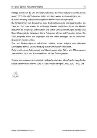 MIT DEM OSTERHASE UNTERWEGS                                                             10


freitags jeweils um 10 Uhr am Seehundbecken, die Veranstaltungen enden jeweils
gegen 12.15 Uhr, die Teilnehmer finden sich dann wieder am Haupteingang ein.
Nur am Karfreitag und Ostermontag finden keine Veranstaltungen statt.
Die Kinder lernen zum Beispiel bei einer Erlebnisführung viel Interessantes über die
Tiere im Zoo oder malen ihr schönstes Zoobild. Außerdem dürfen die kleinen
Besucher die Tierpfleger unterstützen und selbst Gehegeeinrichtungen basteln und
Beschäftigungsfutter herstellen. Kleine Fotografen können auf Fotosafari gehen. Die
Zoo-Olympiade wartet auf diejenigen, die sich lieber bewegen und in „tierischen“
Disziplinen messen wollen.
Wer am Ferienprogramm teilnehmen möchte, muss lediglich den normalen
Eintrittspreis zahlen. Eine Anmeldung ist nur für Gruppen erforderlich.
Zudem gibt es an Ostersonntag und Ostrermontag eine Aktion von Milka namens
„Deutschland sucht den Schmunzelhase“ zu Zoo- Öffnungszeiten.


Weitere Informationen sind erhältlich bei Zoo Saarbrücken, Graf-Stauffenberg-Straße
66121 Saarbrücken Telefon: 0049 (0) 681 / 98044-0 Beginn: 29.03.2010 10:00 Uhr




Beilage zum Pressedienst 02/2010                           Tourismus Zentrale Saarland GmbH
 