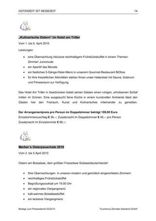 OSTERZEIT IST REISEZEIT                                                                         14




„Kulinarische Ostern“ im Hotel am Triller
Vom 1. bis 6. April 2010

Leistungen:

    •    eine Übernachtung inklusive reichhaltigem Frühstücksbuffet in einem Themen-
         Zimmer/ Juniorsuite
    •    ein Aperitif des Monats
    •    ein festliches 5-Gänge-Oster-Menü in unserem Gourmet-Restaurant BiOlive.
    •    für Ihre freizeitlichen Aktivitäten stehen Ihnen unser Hallenbad mit Sauna, Solarium
         und Fitnessraum zur Verfügung.


Das Hotel Am Triller in Saarbrücken bietet seinen Gästen einen ruhigen, erholsamen Schlaf
mitten im Grünen. Eine ausgesucht feine Küche in einem kunstvollen Ambiente lässt den
Gästen     hier   den   Freiraum,   Kunst   und   Kulinarisches   miteinander     zu   genießen.


Der Arrangementpreis pro Person im Doppelzimmer beträgt 109,00 Euro
Einzelzimmerzuschlag € 36,--; Zusatznacht im Doppelzimmer € 45,-- pro Person
Zusatznacht im Einzelzimmer € 68,--;




Merker`s Osterpauschale 2010
Vom 2. bis 5.April 2010


Ostern am Bostalsee, dem größten Freizeitsee Südwestdeutschlands!


    •    Drei Übernachtungen in unseren modern und gemütlich eingerichteten Zimmern
    •    reichhaltiges Frühstücksbüffet
    •    Begrüßungscocktail um 19.00 Uhr
    •    ein regionales Viergangmenü
    •    kalt-warmes Bostalseebüffet
    •    ein leckeres Viergangmenü


Beilage zum Pressedienst 02/2010                                  Tourismus Zentrale Saarland GmbH
 