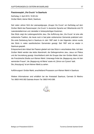 AUFFÜHRUNGEN ZU OSTERN IM SAARLAND                                                           17


Passionsspiel „Via Crucis“ in Saarlouis
Karfreitag, 2. April 2010, 16:00 Uhr
Großer Markt, kleiner Markt, Saarlouis


Seit vielen Jahren führt die Laienspielgruppe „Gruppo Via Crucis“ am Karfreitag auf dem
Großen Markt das Passionsspiel „Via Crucis“ in deutscher Sprache auf. Mitwirkende sind 70
Laiendarstellerinnen und -darsteller in farbenprächtigen Kostümen.
Das Stück zeigt die Leidensgeschichte Jesu. Die Aufführung des „Via Crucis“ ist eine alte
sizilianische Tradition, die heute noch in fast jeder sizilianischen Gemeinde praktiziert wird.
Die erste Darbietung fand in Saarlouis im Jahr 1987 statt. In den folgenden Jahren wurde
das Stück in vielen saarländischen Gemeinden gezeigt. Seit 1997 wird es wieder in
Saarlouis gespielt.
Entsprechend dem Ablauf der Passion gliedert sich das Stück in verschiedene Akte. Auf dem
Großen Markt werden das letzte Abendmahl, die Gefangennahme Jesu, Jesus vor Pilatus
und die Verurteilung gezeigt. Anschließend zieht die Gruppe über den Großen Markt, durch
die Französische Straße zum Kleinen Markt. Unterwegs findet die „Begegnung Jesu mit den
weinenden Frauen“, die „Begegnung mit Maria“ sowie mit „Simon von Cyrene“ statt.
Die „Kreuzigung“ ist am Kleinen Markt zu sehen.


Aufführungsort: Großer Markt, anschließend Prozession zum Kleinen Markt in Saarlouis


Weitere Informationen sind erhältlich bei der Kreisstadt Saarlouis, Carmelo Di Martino
Tel. 06831/443-382 Gabriela Amann Tel. 06831/443-388.




Beilage zum Pressedienst 02/2010                                Tourismus Zentrale Saarland GmbH
 
