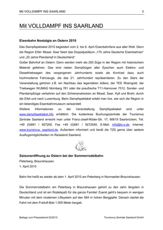 Mit VOLLDAMPF INS SAARLAND                                                                          3




Mit VOLLDAMPF INS SAARLAND

Eisenbahn Nostalgie an Ostern 2010
Das Dampfspektakel 2010 begeistert vom 2. bis 6. April Eisenbahnfans aus aller Welt. Denn
die Region Eifel- Mosel- Saar feiert das Doppeljubiläum „175 Jahre Deutsche Eisenbahnen“
und „20 Jahre Plandampf in Deutschland“
Goßer Bahnhof an Ostern: Dann werden mehr als 200 Züge in der Region mit historischem
Material gefahren. Das sind neben Dampfzügen aller Epochen auch Elektro- und
Dieseltriebwagen      des   vergangenen       Jahrhunderts    sowie    als   Kontrast   dazu    auch
hochmoderne Fahrzeuge, die das 21. Jahrhundert repräsentieren. Zu den Stars der
Veranstaltung gehören z.B. ein Nachbau des legendären Adlers, der TEE Rheingold, der
Triebwagen WUMAG Nürnberg 761 oder die preußische T11-Hannover 7512. Sonder- und
Plandampfzüge verkehren auf den Schienenstrecken an Mosel, Saar, Kyll und Brohl, durch
die Eifel und nach Luxemburg. Beim Dampfspektakel erlebt man live, wie sich die Region in
ein lebendiges Eisenbahnmuseum verwandelt.
Weitere     Informationen          zu   der   Veranstaltung     Dampfspektakel          sind    unter
www.dampfspektakel.info erhältlich. Die kostenlose Buchungszentrale der Tourismus
Zentrale Saarland erreicht man unter Franz-Josef-Röder-Str. 17, 66619 Saarbrücken, Tel.
+49 (0)681 / 927200, Fax +49 (0)681 / 9272040, E-Mail: info@tz-s.de, Internet:
www.tourismus. saarland.de. Außerdem informiert und berät die TZS gerne über weitere
Ausflugsmöglichkeiten im Reiseland Saarland.




Saisoneröffnung zu Ostern bei der Sommerrodelbahn
Peterberg, Braunshausen.
1. April 2010


Bahn frei heißt es wieder ab dem 1. April 2010 am Peterberg in Nonnweiler-Braunshausen.


Die Sommerrodelbahn am Peterberg in Braunshausen gehört zu den zehn längsten in
Deutschland und ist ein Rodelspaß für die ganze Familie! Zuerst geht’s bequem in wenigen
Minuten mit dem modernen Liftsystem auf den 584 m hohen Berggipfel. Danach startet die
Fahrt mit dem Freiluft-Bob 1.000 Meter bergab.



Beilage zum Pressedienst 02/2010                                      Tourismus Zentrale Saarland GmbH
 