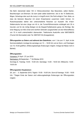 Mit VOLLDAMPF INS SAARLAND                                                                 4


Die Bahn überwindet dabei 154 m Höhenunterschied. Das Besondere, selbst Starten,
Beschleunigen und Bremsen. So kann jeder selbst bestimmen, wie er die 15 Steilkurven,
Bögen, Schwünge oder auch die Jump´s in Angriff nimmt. Die Fahrt erfolgt in Twin- Bobs, so
dass die kleineren Besucher mit einem Erwachsenen zusammen rodeln können. Im
Rutschenparadies stehen drei unterschiedliche Rutschen zur Auswahl. Die 4-fach-
Wellenrutsche hat eine Länge von 40 m, die Tunnel-Röhrenrutsche schlängelt sich 35 m
herunter und für die richtig Mutigen ist die Doppel-Freifallrutsche genau die Richtige. Bei
einer Neigung von 60(!) Grad wird reichlich Adrenalin ausgeschüttet und die Höhendifferenz
von 10 m recht unterschiedlich überwunden. Telefonische Auskünfte unter 06873/66076
(Tourist Info Nonnweiler) oder Tel. 06873/91134 (Ansagedienst)


Öffnungszeiten zu Ostern und während den Osterferien, vom 1. bis zum 11. April, ist die
Sommerrodelbahn montags bis samstags von 13. – 18.00 Uhr und an Sonn- und Feiertagen
von 10.-19.00 geöffnet. (Witterungsbedingte Änderungen möglich. Anlage bei Nässe nicht in
Betrieb)


Öffnungszeiten:
Vorsaison: 01.April - 27.Juni 2010
Nachsaison: 06.September - ** 24.Oktober 2010
Sonntags & Feiertag: 10.00 - 19.00 Uhr; Samstags: 13.00 - 18.00 Uhr; Mittwochs: 13.00 -
18.00 Uhr


Öffnungszeiten Hauptsaison:
28. Juni - 5. September 2010; Täglich: 10.00 - 18.00 Uhr; Sonn-& Feiertags: 10.00 - 19.00
Uhr; **Gegen Ende der Saison sind witterungsbedingte Änderungen der Öffnungszeiten
möglich.




Beilage zum Pressedienst 02/2010                             Tourismus Zentrale Saarland GmbH
 