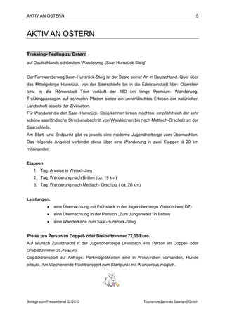 AKTIV AN OSTERN                                                                             5



AKTIV AN OSTERN

Trekking- Feeling zu Ostern
auf Deutschlands schönstem Wanderweg „Saar-Hunsrück-Steig“


Der Fernwanderweg Saar–Hunsrück-Steig ist der Beste seiner Art in Deutschland. Quer über
das Mittelgebirge Hunsrück, von der Saarschleife bis in die Edelsteinstadt Idar- Oberstein
bzw. in die Römerstadt Trier verläuft der 180 km lange Premium- Wanderweg.
Trekkingpassagen auf schmalen Pfaden bieten ein unverfälschtes Erleben der natürlichen
Landschaft abseits der Zivilisation.
Für Wanderer die den Saar- Hunsrück- Steig kennen lernen möchten, empfiehlt sich der sehr
schöne saarländische Streckenabschnitt von Weiskirchen bis nach Mettlach-Orscholz an der
Saarschleife.
Am Start- und Endpunkt gibt es jeweils eine moderne Jugendherberge zum Übernachten.
Das folgende Angebot verbindet diese über eine Wanderung in zwei Etappen á 20 km
miteinander.


Etappen
    1. Tag: Anreise in Weiskirchen
    2. Tag: Wanderung nach Britten (ca. 19 km)
    3. Tag: Wanderung nach Mettlach- Orscholz ( ca. 20 km)


Leistungen:
            •   eine Übernachtung mit Frühstück in der Jugendherberge Weiskirchen( DZ)
            •   eine Übernachtung in der Pension „Zum Jungenwald“ in Britten
            •   eine Wanderkarte zum Saar-Hunsrück-Steig


Preise pro Person im Doppel- oder Dreibettzimmer 72,00 Euro.
Auf Wunsch Zusatznacht in der Jugendherberge Dreisbach, Pro Person im Doppel- oder
Dreibettzimmer 35,40 Euro.
Gepäcktransport auf Anfrage. Parkmöglichkeiten sind in Weiskirchen vorhanden, Hunde
erlaubt. Am Wochenende Rücktransport zum Startpunkt mit Wanderbus möglich.




Beilage zum Pressedienst 02/2010                              Tourismus Zentrale Saarland GmbH
 