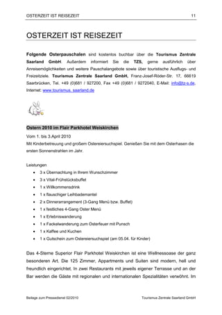 OSTERZEIT IST REISEZEIT                                                                       11




OSTERZEIT IST REISEZEIT

Folgende Osterpauschalen sind kostenlos buchbar über die Tourismus Zentrale
Saarland     GmbH.      Außerdem     informiert   Sie   die   TZS,   gerne   ausführlich    über
Anreisemöglichkeiten und weitere Pauschalangebote sowie über touristische Ausflugs- und
Freizeitziele. Tourismus Zentrale Saarland GmbH, Franz-Josef-Röder-Str. 17, 66619
Saarbrücken, Tel. +49 (0)681 / 927200, Fax +49 (0)681 / 9272040, E-Mail: info@tz-s.de,
Internet: www.tourismus. saarland.de




Ostern 2010 im Flair Parkhotel Weiskirchen
Vom 1. bis 3.April 2010
Mit Kinderbetreuung und großem Ostereiersuchspiel. Genießen Sie mit dem Osterhasen die
ersten Sonnenstrahlen im Jahr.


Leistungen
    •   3 x Übernachtung in Ihrem Wunschzimmer
    •   3 x Vital-Frühstücksbuffet
    •   1 x Willkommensdrink
    •   1 x flauschiger Leihbademantel
    •   2 x Dinnerarrangement (3-Gang Menü bzw. Buffet)
    •   1 x festliches 4-Gang Oster Menü
    •   1 x Erlebniswanderung
    •   1 x Fackelwanderung zum Osterfeuer mit Punsch
    •   1 x Kaffee und Kuchen
    •   1 x Gutschein zum Ostereiersuchspiel (am 05.04. für Kinder)


Das 4-Sterne Superior Flair Parkhotel Weiskirchen ist eine Wellnessoase der ganz
besonderen Art. Die 125 Zimmer, Appartments und Suiten sind modern, hell und
freundlich eingerichtet. In zwei Restaurants mit jeweils eigener Terrasse und an der
Bar werden die Gäste mit regionalen und internationalen Spezialitäten verwöhnt. Im



Beilage zum Pressedienst 02/2010                                 Tourismus Zentrale Saarland GmbH
 