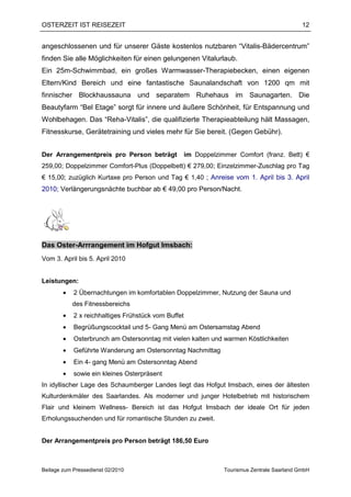 OSTERZEIT IST REISEZEIT                                                                       12


angeschlossenen und für unserer Gäste kostenlos nutzbaren “Vitalis-Bädercentrum”
finden Sie alle Möglichkeiten für einen gelungenen Vitalurlaub.
Ein 25m-Schwimmbad, ein großes Warmwasser-Therapiebecken, einen eigenen
Eltern/Kind Bereich und eine fantastische Saunalandschaft von 1200 qm mit
finnischer Blockhaussauna und separatem Ruhehaus im Saunagarten. Die
Beautyfarm “Bel Etage” sorgt für innere und äußere Schönheit, für Entspannung und
Wohlbehagen. Das “Reha-Vitalis”, die qualifizierte Therapieabteilung hält Massagen,
Fitnesskurse, Gerätetraining und vieles mehr für Sie bereit. (Gegen Gebühr).


Der Arrangementpreis pro Person beträgt              im Doppelzimmer Comfort (franz. Bett) €
259,00; Doppelzimmer Comfort-Plus (Doppelbett) € 279,00; Einzelzimmer-Zuschlag pro Tag
€ 15,00; zuzüglich Kurtaxe pro Person und Tag € 1,40 ; Anreise vom 1. April bis 3. April
2010; Verlängerungsnächte buchbar ab € 49,00 pro Person/Nacht.




Das Oster-Arrrangement im Hofgut Imsbach:
Vom 3. April bis 5. April 2010


Leistungen:
        •   2 Übernachtungen im komfortablen Doppelzimmer, Nutzung der Sauna und
            des Fitnessbereichs
        •   2 x reichhaltiges Frühstück vom Buffet
        •   Begrüßungscocktail und 5- Gang Menü am Ostersamstag Abend
        •   Osterbrunch am Ostersonntag mit vielen kalten und warmen Köstlichkeiten
        •   Geführte Wanderung am Ostersonntag Nachmittag
        •   Ein 4- gang Menü am Ostersonntag Abend
        •   sowie ein kleines Osterpräsent
In idyllischer Lage des Schaumberger Landes liegt das Hofgut Imsbach, eines der ältesten
Kulturdenkmäler des Saarlandes. Als moderner und junger Hotelbetrieb mit historischem
Flair und kleinem Wellness- Bereich ist das Hofgut Imsbach der ideale Ort für jeden
Erholungssuchenden und für romantische Stunden zu zweit.


Der Arrangementpreis pro Person beträgt 186,50 Euro



Beilage zum Pressedienst 02/2010                                 Tourismus Zentrale Saarland GmbH
 