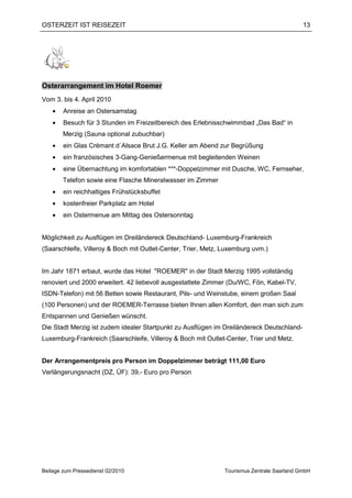 OSTERZEIT IST REISEZEIT                                                                     13




Osterarrangement im Hotel Roemer
Vom 3. bis 4. April 2010
    •   Anreise an Ostersamstag
    •   Besuch für 3 Stunden im Freizeitbereich des Erlebnisschwimmbad „Das Bad“ in
        Merzig (Sauna optional zubuchbar)
    •   ein Glas Crémant d´Alsace Brut J.G. Keller am Abend zur Begrüßung
    •   ein französisches 3-Gang-Genießermenue mit begleitenden Weinen
    •   eine Übernachtung im komfortablen ***-Doppelzimmer mit Dusche, WC, Fernseher,
        Telefon sowie eine Flasche Mineralwasser im Zimmer
    •   ein reichhaltiges Frühstücksbuffet
    •   kostenfreier Parkplatz am Hotel
    •   ein Ostermenue am Mittag des Ostersonntag


Möglichkeit zu Ausflügen im Dreiländereck Deutschland- Luxemburg-Frankreich
(Saarschleife, Villeroy & Boch mit Outlet-Center, Trier, Metz, Luxemburg uvm.)


Im Jahr 1871 erbaut, wurde das Hotel "ROEMER" in der Stadt Merzig 1995 vollständig
renoviert und 2000 erweitert. 42 liebevoll ausgestattete Zimmer (Du/WC, Fön, Kabel-TV,
ISDN-Telefon) mit 56 Betten sowie Restaurant, Pils- und Weinstube, einem großen Saal
(100 Personen) und der ROEMER-Terrasse bieten Ihnen allen Komfort, den man sich zum
Entspannen und Genießen wünscht.
Die Stadt Merzig ist zudem idealer Startpunkt zu Ausflügen im Dreiländereck Deutschland-
Luxemburg-Frankreich (Saarschleife, Villeroy & Boch mit Outlet-Center, Trier und Metz.


Der Arrangementpreis pro Person im Doppelzimmer beträgt 111,00 Euro
Verlängerungsnacht (DZ, ÜF): 39,- Euro pro Person




Beilage zum Pressedienst 02/2010                               Tourismus Zentrale Saarland GmbH
 