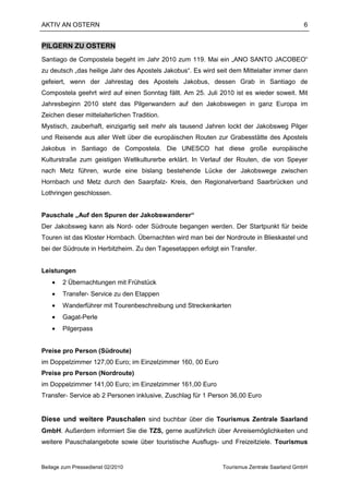 AKTIV AN OSTERN                                                                             6


PILGERN ZU OSTERN
Santiago de Compostela begeht im Jahr 2010 zum 119. Mai ein „ANO SANTO JACOBEO“
zu deutsch „das heilige Jahr des Apostels Jakobus“. Es wird seit dem Mittelalter immer dann
gefeiert, wenn der Jahrestag des Apostels Jakobus, dessen Grab in Santiago de
Compostela geehrt wird auf einen Sonntag fällt. Am 25. Juli 2010 ist es wieder soweit. Mit
Jahresbeginn 2010 steht das Pilgerwandern auf den Jakobswegen in ganz Europa im
Zeichen dieser mittelalterlichen Tradition.
Mystisch, zauberhaft, einzigartig seit mehr als tausend Jahren lockt der Jakobsweg Pilger
und Reisende aus aller Welt über die europäischen Routen zur Grabesstätte des Apostels
Jakobus in Santiago de Compostela. Die UNESCO hat diese große europäische
Kulturstraße zum geistigen Weltkulturerbe erklärt. In Verlauf der Routen, die von Speyer
nach Metz führen, wurde eine bislang bestehende Lücke der Jakobswege zwischen
Hornbach und Metz durch den Saarpfalz- Kreis, den Regionalverband Saarbrücken und
Lothringen geschlossen.


Pauschale „Auf den Spuren der Jakobswanderer“
Der Jakobsweg kann als Nord- oder Südroute begangen werden. Der Startpunkt für beide
Touren ist das Kloster Hornbach. Übernachten wird man bei der Nordroute in Blieskastel und
bei der Südroute in Herbitzheim. Zu den Tagesetappen erfolgt ein Transfer.


Leistungen
    •   2 Übernachtungen mit Frühstück
    •   Transfer- Service zu den Etappen
    •   Wanderführer mit Tourenbeschreibung und Streckenkarten
    •   Gagat-Perle
    •   Pilgerpass


Preise pro Person (Südroute)
im Doppelzimmer 127,00 Euro; im Einzelzimmer 160, 00 Euro
Preise pro Person (Nordroute)
im Doppelzimmer 141,00 Euro; im Einzelzimmer 161,00 Euro
Transfer- Service ab 2 Personen inklusive, Zuschlag für 1 Person 36,00 Euro


Diese und weitere Pauschalen sind buchbar über die Tourismus Zentrale Saarland
GmbH. Außerdem informiert Sie die TZS, gerne ausführlich über Anreisemöglichkeiten und
weitere Pauschalangebote sowie über touristische Ausflugs- und Freizeitziele. Tourismus


Beilage zum Pressedienst 02/2010                              Tourismus Zentrale Saarland GmbH
 