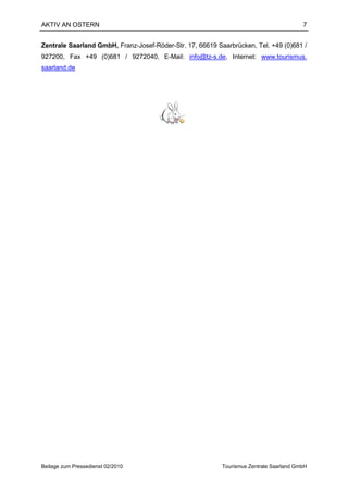AKTIV AN OSTERN                                                                          7


Zentrale Saarland GmbH, Franz-Josef-Röder-Str. 17, 66619 Saarbrücken, Tel. +49 (0)681 /
927200, Fax +49 (0)681 / 9272040, E-Mail: info@tz-s.de, Internet: www.tourismus.
saarland.de




Beilage zum Pressedienst 02/2010                           Tourismus Zentrale Saarland GmbH
 