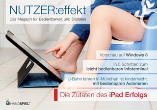 NUTZER:eﬀekt
Das Magazin für Bedienbarkeit und Digitales
                                                                        8
                                                    Vorschau auf Windows 8

                                                            In 5 Schritten zum
                                              leicht bedienbaren Infoterminal

                                U-Bahn fahren in München ist kinderleicht,
                                            mit bedienbaren Automaten

                            Die Zutaten des iPad Erfolgs
 