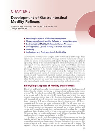 CHAPTER 3 
Development of Gastrointestinal
Motility Reflexes
Sudarshan Rao Jadcherla, MD, FRCPI, DCH, AGAF and
Carolyn Berseth, MD
                                                                                                          3


              d	 Embryologic   Aspects of Motility Development
              d	 Pharyngoesophageal    Motility Reflexes in Human Neonates
              d	 Gastrointestinal Motility Reflexes in Human Neonates
              d	 Developmental Colonic Motility in Human Neonates
              d	 Summary
              d	 Implications and Controversies of Gut Motility


              Gastrointestinal motility is very complex and is influenced by embryologic devel-
              opment and aberrations, vulnerable neurologic systems, maturational changes in
              central and enteric nervous systems, and rapidly changing anatomy and physiol-
              ogy during infancy. In the vulnerable high-risk infants in intensive care units, the
              influence of hypoxia, inflammation, sepsis, and other comorbidities complicates
              the feeding process and gastrointestinal transit. Despite the complexities, the simple
              physiologic functions of the neonatal foregut, midgut, and hindgut, respectively,
              are to facilitate the feeding process safely to steer the feedings away from the
              airway, gastrointestinal transit of luminal contents to modulate absorption and
              propulsion, and evacuation of excreta to maintain intestinal milieu homeostasis.
              These functions continue to advance through infant development, from fetus to
              adult. In this chapter, we review and summarize the developmental aspects of
              pharyngoesophageal motility, gastrointestinal motility, and colonic motility.

              Embryologic Aspects of Motility Development
              The airway and lung buds, pharynx, esophagus, stomach, and diaphragm are all
              derived from the primitive foregut and or its mesenchyme and share similar control
              systems.1-4 By 4 weeks of embryologic life, tracheobronchial diverticulum appears
              at the ventral wall of the foregut, with left vagus being anterior and right vagus
              posterior in position. At this stage of development, the stomach is a fusiform tube
              with its dorsal side growth rate greater than its ventral side, creating greater and
              lesser curvatures. At 7 weeks of embryonic life, the stomach rotates 90 degrees
              clockwise, and the greater curvature is displaced to left. The left vagus innervates
              the stomach anteriorly, and the right vagus innervates the posterior aspect of stomach.
              At 10 weeks’ gestation, the esophagus and stomach are in proper position, with
              circular and longitudinal muscle layers and ganglion cells in place. By 11 weeks,
              swallowing ability develops; by 18 to 20 weeks, sucking movements appear; and by
              full term, the fetus can swallow and circulate nearly 500 mL of amniotic fluid. Thus,
              swallow-induced peristaltic activity begins in fetal life.5,6
                    Regulators of motility underlie excitatory and inhibitory neurons and form the
              basis for Starling’s law of the intestine (Fig. 3-1)7 in that luminal stimulation results
              in ascending contraction and descending relaxation, facilitating bolus transport. This
              sequential enteric reflex pattern results in the phenomenon of peristalsis. The
              mediators of these enteric reflexes are the excitatory neurons that underlie the
                                                                                                    27
 