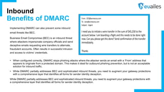 Implementing DMARC can also prevent some inbound
email threats like BEC.
Business Email Compromise (BEC) is an inbound threat
where attackers impersonate company officials and send
deceptive emails requesting wire transfers to alternate,
fraudulent accounts. Often results in successful intrusion
and access to victims’ credentials.
Inbound
Benefits of DMARC
• When configured correctly, DMARC stops phishing attacks where the attacker sends an email with a ‘From’ address that
appears to originate from a protected domain. This makes it ideal for outbound phishing prevention, but is not an acceptable
solution for inbound traffic.
• While DMARC partially addresses BEC and sophisticated inbound threats, you need to augment your gateway protections
with a comprehensive layer that identifies all forms for sender identity deception.
While DMARC partially addresses BEC and sophisticated inbound threats, you need to augment your gateway protections with
a comprehensive layer that identifies all forms for sender identity deception.
 