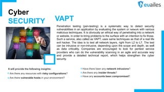 Penetration testing (pen-testing) is a systematic way to detect security
vulnerabilities in an application by evaluating the system or network with various
malicious techniques. It is obviously an ethical way of penetrating into a network
or website, in order to bring problems to the surface with an intention to fix those.
Such a service, also called as VAPT, uses same techniques as that of a real life
evil hacker. The idea is to test all network layers, right from L2 to L7. The test
can be intrusive or non-intrusive, depending upon the scope and depth, as well
as data criticality. Companies are encouraged to look for pentest service
providers who can do the vulnerability scanning in an agile and accurate way
and provide a detailed technical report, which helps strengthen the cyber
security.
It will provide the following insights:
• Are there any resources with risky configurations?
• Are there vulnerable hosts in your environment?
Cyber
SECURITY VAPT
• Have there been any network intrusions?
• Are there any insider threats?
• Have any accounts been compromised?
 