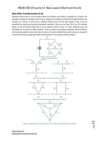 NEUB CSE 121 Lecture 2: Basic Laws in Electrical Circuits
Prepared BY
Shahadat Hussain Parvez
Page
11
Wye-Delta Transformation (Y-Δ)
Situations often arise in circuit analysis when the resistors are neither in parallel nor in series. For
example, consider the bridge circuit in Fig. 9. How do we combine resistors R1 through R6 when the
resistors are neither in series nor in parallel? Many circuits of the type shown in Fig. 9 can be
simplified by using three-terminal equivalent networks. These are the wye (Y) or tee (T) network
shown in Fig. 10 and the delta (Δ) or pi (π) network shown in Fig. 11. These networks occur by
themselves or as part of a larger network. They are used in three-phase networks, electrical ﬁlters,
and matching networks. Our main interest here is in how to identify them when they occur as part of
a network and how to apply wye-delta transformation in the analysis of that network.
Figure 9 A bridge network
Figure 10 Two Forms of same network (a) Y and (b) T
Figure 11 Two forms of same network (a) Δ and (b) π
Figure 12 Superposition of Y and Δ networks as an aid in transforming one to another
 