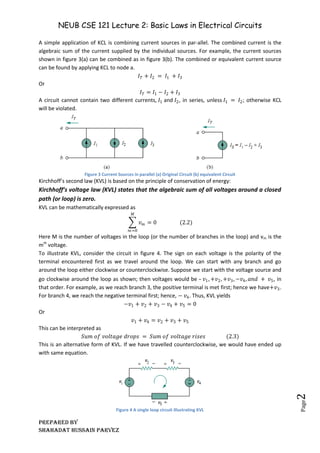 NEUB CSE 121 Lecture 2: Basic Laws in Electrical Circuits
Prepared BY
Shahadat Hussain Parvez
Page
2
A simple application of KCL is combining current sources in par-allel. The combined current is the
algebraic sum of the current supplied by the individual sources. For example, the current sources
shown in figure 3(a) can be combined as in figure 3(b). The combined or equivalent current source
can be found by applying KCL to node a.
𝐼𝑇 + 𝐼2 = 𝐼1 + 𝐼3
Or
𝐼𝑇 = 𝐼1 − 𝐼2 + 𝐼3
A circuit cannot contain two different currents, 𝐼1 and 𝐼2, in series, unless 𝐼1 = 𝐼2; otherwise KCL
will be violated.
Figure 3 Current Sources in parallel (a) Original Circuit (b) equivalent Circuit
Kirchhoff’s second law (KVL) is based on the principle of conservation of energy:
Kirchhoff’s voltage law (KVL) states that the algebraic sum of all voltages around a closed
path (or loop) is zero.
KVL can be mathematically expressed as
𝑣𝑚 = 0
𝑀
𝑚=0
(2.2)
Here M is the number of voltages in the loop (or the number of branches in the loop) and vm is the
mth
voltage.
To illustrate KVL, consider the circuit in figure 4. The sign on each voltage is the polarity of the
terminal encountered first as we travel around the loop. We can start with any branch and go
around the loop either clockwise or counterclockwise. Suppose we start with the voltage source and
go clockwise around the loop as shown; then voltages would be – 𝑣1, +𝑣2, +𝑣3, −𝑣4, 𝑎𝑛𝑑 + 𝑣5, in
that order. For example, as we reach branch 3, the positive terminal is met first; hence we have+𝑣3.
For branch 4, we reach the negative terminal first; hence, − 𝑣4. Thus, KVL yields
−𝑣1 + 𝑣2 + 𝑣3 − 𝑣4 + 𝑣5 = 0
Or
𝑣1 + 𝑣4 = 𝑣2 + 𝑣3 + 𝑣5
This can be interpreted as
𝑆𝑢𝑚 𝑜𝑓 𝑣𝑜𝑙𝑡𝑎𝑔𝑒 𝑑𝑟𝑜𝑝𝑠 = 𝑆𝑢𝑚 𝑜𝑓 𝑣𝑜𝑙𝑡𝑎𝑔𝑒 𝑟𝑖𝑠𝑒𝑠 (2.3)
This is an alternative form of KVL. If we have travelled counterclockwise, we would have ended up
with same equation.
Figure 4 A single loop circuit illustrating KVL
 