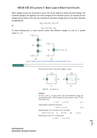 NEUB CSE 121 Lecture 2: Basic Laws in Electrical Circuits
Prepared BY
Shahadat Hussain Parvez
Page
3
When voltage sources are connected in series, KVL can be applied to obtain the total voltage. The
combined voltage is the algebraic sum of the voltages of the individual sources. For example, for the
voltage sources shown in Fig. 5(a), the combined or equivalent voltage source in Fig. 5(b) is obtained
by applying KVL.
−𝑉𝑎𝑏 + 𝑉1 + 𝑉2 − 𝑉3 = 0
Or
𝑉𝑎𝑏 = 𝑉1 + 𝑉2 − 𝑉3
To avoid violating KVL, a circuit cannot contain two different voltages V1 and V2 in parallel
unless 𝑉1 = 𝑉2.
Figure 5 Voltage sources in series, (a) original circuit (b) equivalent circuit
 