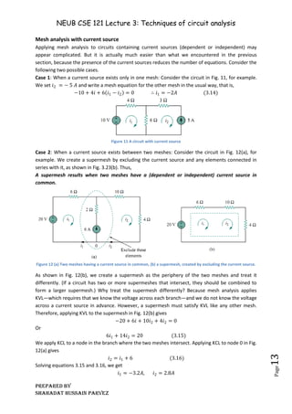 NEUB CSE 121 Lecture 3: Techniques of circuit analysis
Prepared BY
Shahadat Hussain Parvez
Page
13
Mesh analysis with current source
Applying mesh analysis to circuits containing current sources (dependent or independent) may
appear complicated. But it is actually much easier than what we encountered in the previous
section, because the presence of the current sources reduces the number of equations. Consider the
following two possible cases.
Case 1: When a current source exists only in one mesh: Consider the circuit in Fig. 11, for example.
We set 𝑖2 = − 5 𝐴 and write a mesh equation for the other mesh in the usual way, that is,
−10 + 4𝑖 + 6 𝑖1 − 𝑖2 = 0 ∴ 𝑖1 = −2𝐴 (3.14)
Figure 11 A circuit with current source
Case 2: When a current source exists between two meshes: Consider the circuit in Fig. 12(a), for
example. We create a supermesh by excluding the current source and any elements connected in
series with it, as shown in Fig. 3.23(b). Thus,
A supermesh results when two meshes have a (dependent or independent) current source in
common.
Figure 12 (a) Two meshes having a current source in common, (b) a supermesh, created by excluding the current source.
As shown in Fig. 12(b), we create a supermesh as the periphery of the two meshes and treat it
differently. (If a circuit has two or more supermeshes that intersect, they should be combined to
form a larger supermesh.) Why treat the supermesh differently? Because mesh analysis applies
KVL—which requires that we know the voltage across each branch—and we do not know the voltage
across a current source in advance. However, a supermesh must satisfy KVL like any other mesh.
Therefore, applying KVL to the supermesh in Fig. 12(b) gives
−20 + 6𝑖 + 10𝑖2 + 4𝑖2 = 0
Or
6𝑖1 + 14𝑖2 = 20 (3.15)
We apply KCL to a node in the branch where the two meshes intersect. Applying KCL to node 0 in Fig.
12(a) gives
𝑖2 = 𝑖1 + 6 (3.16)
Solving equations 3.15 and 3.16, we get
𝑖1 = −3.2𝐴, 𝑖2 = 2.8𝐴
 
