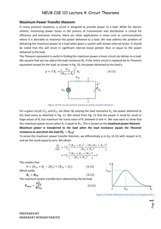 NEUB CSE 121 Lecture 4: Circuit Theorems
Prepared BY
Shahadat Hussain Parvez
Page
17
Maximum Power Transfer theorem
In many practical situations, a circuit is designed to provide power to a load. While for electric
utilities, minimizing power losses in the process of transmission and distribution is critical for
efficiency and economic reasons, there are other applications in areas such as communications
where it is desirable to maximize the power delivered to a load. We now address the problem of
delivering the maximum power to a load when given a system with known internal losses. It should
be noted that this will result in significant internal losses greater than or equal to the power
delivered to the load.
The Thevenin equivalent is useful in finding the maximum power a linear circuit can deliver to a load.
We assume that we can adjust the load resistance RL. If the entire circuit is replaced by its Thevenin
equivalent except for the load, as shown in Fig. 10, the power delivered to the load is
𝑝 = 𝑖2
𝑅𝐿 =
𝑉𝑇ℎ
𝑅𝑇ℎ + 𝑅𝐿
2
𝑅𝐿 (4.13)
Figure 10 The circuit used for maximum power transfer theorem
For a given circuit, 𝑉𝑇ℎ and 𝑅𝑇ℎ are ﬁxed. By varying the load resistance RL, the power delivered to
the load varies as sketched in Fig. 11. We notice from Fig. 11 that the power is small for small or
large values of RL but maximum for some value of RL between 0 and ∞. We now want to show that
this maximum power occurs when RL is equal to RTh. This is known as the maximum power theorem.
Maximum power is transferred to the load when the load resistance equals the Thevenin
resistance as seen from the load (𝑹𝑳 = 𝑹𝑻𝒉)
To prove the maximum power transfer theorem, we differentiate p in Eq. (4.13) with respect to RL
and set the result equal to zero. We obtain
This implies that
0 = 𝑅𝑇ℎ + 𝑅𝐿 − 2𝑅𝐿 = 𝑅𝑇ℎ − 𝑅𝐿 (4.14)
Which yields
𝑹𝑳 = 𝑹𝑻𝒉 (4.15)
The maximum power transferred is obtained by the formula
𝑷𝒎𝒂𝒙 =
𝑽𝑻𝒉
𝟐
𝟒𝑻𝑻𝒉
(4.16)
Figure 11 Power Delivered to the load as a function of R_L
 