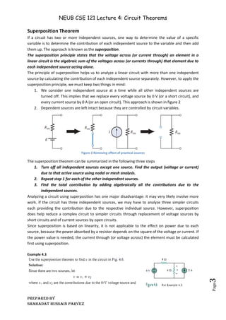 NEUB CSE 121 Lecture 4: Circuit Theorems
Prepared BY
Shahadat Hussain Parvez
Page
3
Superposition Theorem
If a circuit has two or more independent sources, one way to determine the value of a specific
variable is to determine the contribution of each independent source to the variable and then add
them up. The approach is known as the superposition.
The superposition principle states that the voltage across (or current through) an element in a
linear circuit is the algebraic sum of the voltages across (or currents through) that element due to
each independent source acting alone.
The principle of superposition helps us to analyze a linear circuit with more than one independent
source by calculating the contribution of each independent source separately. However, to apply the
superposition principle, we must keep two things in mind:
1. We consider one independent source at a time while all other independent sources are
turned off. This implies that we replace every voltage source by 0 V (or a short circuit), and
every current source by 0 A (or an open circuit). This approach is shown in figure 2
2. Dependent sources are left intact because they are controlled by circuit variables.
Figure 2 Removing effect of practical sources
The superposition theorem can be summarized in the following three steps
1. Turn off all independent sources except one source. Find the output (voltage or current)
due to that active source using nodal or mesh analysis.
2. Repeat step 1 for each of the other independent sources.
3. Find the total contribution by adding algebraically all the contributions due to the
independent sources.
Analyzing a circuit using superposition has one major disadvantage: it may very likely involve more
work. If the circuit has three independent sources, we may have to analyze three simpler circuits
each providing the contribution due to the respective individual source. However, superposition
does help reduce a complex circuit to simpler circuits through replacement of voltage sources by
short circuits and of current sources by open circuits.
Since superposition is based on linearity, it is not applicable to the effect on power due to each
source, because the power absorbed by a resistor depends on the square of the voltage or current. If
the power value is needed, the current through (or voltage across) the element must be calculated
first using superposition.
Example 4.3
 