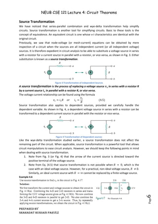 NEUB CSE 121 Lecture 4: Circuit Theorems
Prepared BY
Shahadat Hussain Parvez
Page
6
Source Transformation
We have noticed that series-parallel combination and wye-delta transformation help simplify
circuits. Source transformation is another tool for simplifying circuits. Basic to these tools is the
concept of equivalence. An equivalent circuit is one whose v-i characteristics are identical with the
original circuit.
Previously, we saw that node-voltage (or mesh-current) equations can be obtained by mere
inspection of a circuit when the sources are all independent current (or all independent voltage)
sources. It is therefore expedient in circuit analysis to be able to substitute a voltage source in series
with a resistor for a current source in parallel with a resistor, or vice versa, as shown in Fig. 3. Either
substitution is known as a source transformation.
Figure 3 Transformation of independent Sources
A source transformation is the process of replacing a voltage source 𝒗𝒔 in series with a resistor R
by a current source 𝒊𝒔 in parallel with a resistor R, or vice versa.
The voltage current relationship can be found using the formula
𝑣𝑠 = 𝑖𝑠𝑅 𝑜𝑟 𝑖𝑠 =
𝑣𝑠
𝑅
(4.5)
Source transformation also applies to dependent sources, provided we carefully handle the
dependent variable. As shown in Fig. 4, a dependent voltage source in series with a resistor can be
transformed to a dependent current source in parallel with the resistor or vice versa.
Figure 4 Transformation of Dependent sources
Like the wye-delta transformation studied earlier, a source transformation does not affect the
remaining part of the circuit. When applicable, source transformation is a powerful tool that allows
circuit manipulations to ease circuit analysis. However, we should keep the following points in mind
when dealing with source transformation.
1. Note from Fig. 3 (or Fig. 4) that the arrow of the current source is directed toward the
positive terminal of the voltage source.
2. Note from Eq. (4.5) that source transformation is not possible when 𝑅 = 0, which is the
case with an ideal voltage source. However, for a practical, non-ideal voltage source, 𝑅 ≠ 0.
Similarly, an ideal current source with 𝑅 = ∞ cannot be replaced by a finite voltage source.
Example 4.6
 