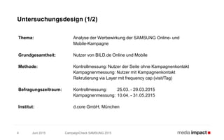 Juni 2015 CampaignCheck SAMSUNG 20154
Untersuchungsdesign (1/2)
Thema: Analyse der Werbewirkung der SAMSUNG Online- und
Mobile-Kampagne
Grundgesamtheit: Nutzer von BILD.de Online und Mobile
Methode: Kontrollmessung: Nutzer der Seite ohne Kampagnenkontakt
Kampagnenmessung: Nutzer mit Kampagnenkontakt
Rekrutierung via Layer mit frequency cap (visit/Tag)
Befragungszeitraum: Kontrollmessung: 25.03. - 29.03.2015
Kampagnenmessung: 10.04. - 31.05.2015
Institut: d.core GmbH, München
 
