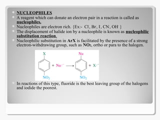  NUCLEOPHILES
 A reagent which can donate an electron pair in a reaction is called as
nucleophiles.
 Nucleophiles are electron rich. {Ex:- Cl-
, Br-
, I-
, CN-
, OH-
}
 The displacement of halide ion by a nucleophile is known as nucleophilic
substitution reaction.
 Nucleophilic substitution in ArX is facilitated by the presence of a strong
electron-withdrawing group, such as NO2, ortho or para to the halogen.
 In reactions of this type, fluoride is the best leaving group of the halogens
and iodide the poorest.
 