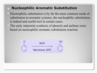 
Electrophilic substitution is by far the most common mode of
substitution in aromatic systems, the nucleophilic substitution
is indeed and useful tool in certain cases.
The early industrial synthesis of phenols and anilines were
based on nucleophilic aromatic substitution reaction
Nucleophilic Aromatic Substitution
 