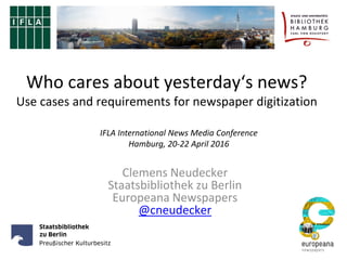Who cares about yesterday‘s news?
Use cases and requirements for newspaper digitization
Clemens Neudecker
Staatsbibliothek zu Berlin
Europeana Newspapers
@cneudecker
IFLA International News Media Conference
Hamburg, 20-22 April 2016
 