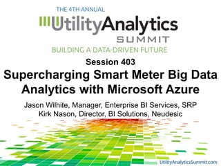 Session 403
Supercharging Smart Meter Big Data
Analytics with Microsoft Azure
Jason Wilhite, Manager, Enterprise BI Services, SRP
Kirk Nason, Director, BI Solutions, Neudesic
 