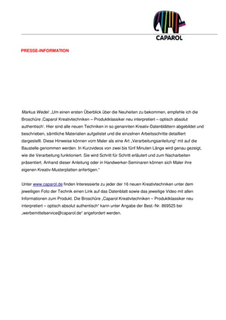 PRESSE-INFORMATION




Markus Wedel: „Um einen ersten Überblick über die Neuheiten zu bekommen, empfehle ich die
Broschüre ‚Caparol Kreativtechniken – Produktklassiker neu interpretiert – optisch absolut
authentisch‘. Hier sind alle neuen Techniken in so genannten Kreativ-Datenblättern abgebildet und
beschrieben, sämtliche Materialien aufgelistet und die einzelnen Arbeitsschritte detailliert
dargestellt. Diese Hinweise können vom Maler als eine Art „Verarbeitungsanleitung“ mit auf die
Baustelle genommen werden. In Kurzvideos von zwei bis fünf Minuten Länge wird genau gezeigt,
wie die Verarbeitung funktioniert. Sie wird Schritt für Schritt erläutert und zum Nacharbeiten
präsentiert. Anhand dieser Anleitung oder in Handwerker-Seminaren können sich Maler ihre
eigenen Kreativ-Musterplatten anfertigen.“


Unter www.caparol.de finden Interessierte zu jeder der 16 neuen Kreativtechniken unter dem
jeweiligen Foto der Technik einen Link auf das Datenblatt sowie das jeweilige Video mit allen
Informationen zum Produkt. Die Broschüre „Caparol Kreativtechniken – Produktklassiker neu
interpretiert – optisch absolut authentisch“ kann unter Angabe der Best.-Nr. 869525 bei
„werbemittelservice@caparol.de“ angefordert werden.
 