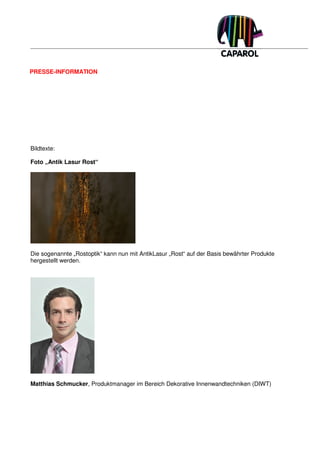 PRESSE-INFORMATION




Bildtexte:

Foto „Antik Lasur Rost“




Die sogenannte „Rostoptik“ kann nun mit AntikLasur „Rost“ auf der Basis bewährter Produkte
hergestellt werden.




Matthias Schmucker, Produktmanager im Bereich Dekorative Innenwandtechniken (DIWT)
 