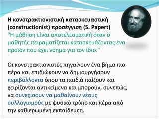 Η κονστρακτιονιστική κατασκευαστική (constructionist) προσέγγιση (S. Papert) "Η μάθηση είναι αποτελεσματική όταν ο μαθητής πειραματίζεται κατασκευάζοντας ένα προϊόν που έχει νόημα για τον ίδιο."  Οι κονστρακτιονιστές πηγαίνουν ένα βήμα πιο πέρα και επιδιώκουν να δημιουργήσουν  περιβάλλοντα  όπου τα παιδιά παίζουν και χειρίζονται αντικείμενα και μπορούν, συνεπώς, να  συνεχίσουν να μαθαίνουν νέους συλλογισμούς  με φυσικό τρόπο και πέρα από την καθιερωμένη εκπαίδευση. 
