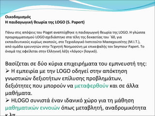 Οικοδομισμός  Η παιδαγωγική θεωρία της LOGO (S. Papert) Πάνω στις απόψεις του Piaget αναπτύχθηκε η παιδαγωγική θεωρία της LOGO. Η γλώσσα προγραμματισμού LOGO σχεδιάστηκε στα τέλη της δεκαετίας του ΄60, για εκπαιδευτικούς κυρίως σκοπούς, στο Τεχνολογικό Ινστιτούτο Μασαχουσέτης (Μ.Ι.Τ.), από ομάδα ερευνητών στην Τεχνητή Νοημοσύνη με επικεφαλής τον Seymour Papert. Το όνομά της οφείλεται στην Ελληνική λέξη «λόγος» (λογικό).  Βασίζεται σε δύο κύρια επιχειρήματα του εμπνευστή της: Η εμπειρία με την LOGO οδηγεί στην απόκτηση γνωστικών δεξιοτήτων επίλυσης προβλημάτων, δεξιότητες που μπορούν να  μεταφερθούν  και σε άλλα μαθήματα. ΗLOGO συνιστά έναν ιδανικό χώρο για τη μάθηση  μαθηματικών εννοιών  όπως μεταβλητή, αναδρομικότητα κ.λπ. 