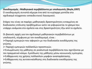 Oικοδομισμός : Μαθησιακά περιβάλλοντα με υπολογιστές (Boyle,1997) Ο οικοδομισμός συνιστά σήμερα ένα από τα κυρίαρχα μοντέλα στο σχεδιασμό σύγχρονου εκπαιδευτικού λογισμικού. Στόχος του είναι να παρέχει μαθησιακές δραστηριότητες ενταγμένες σε διαδικασίες επίλυσης προβλημάτων ώστε να γεφυρώνεται το χάσμα που υπάρχει ανάμεσα στο σχολείο και στις δραστηριότητες έξω από το σχολείο. Οι βασικές αρχές για τον σχεδιασμό μαθησιακών περιβαλλόντων με υπολογιστή, σύμφωνα με τον οικοδομισμό, είναι : Παροχή εμπειριών που αφορούν με την διαδικασία οικοδόμησης της γνώσης. Παροχή εμπειριών πολλαπλών προοπτικών. Ενσωμάτωση της μάθησης σε ρεαλιστικά περιβάλλοντα που σχετίζονται με τον πραγματικό κόσμο. Εμπέδωση της μάθησης μέσω κοινωνικής εμπειρίας. Ενθάρρυνση της χρήσης πολλαπλών μορφών αναπαράστασης. Ενθάρρυνση της αυτοσυναίσθησης στη διαδικασία οικοδόμησης της γνώσης. 