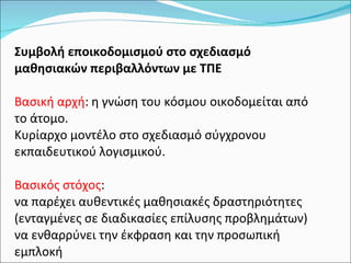 Συμβολή εποικοδομισμού στο σχεδιασμό μαθησιακών περιβαλλόντων με ΤΠΕ Βασική αρχή : η γνώση του κόσμου οικοδομείται από το άτομο.  Κυρίαρχο μοντέλο στο σχεδιασμό σύγχρονου εκπαιδευτικού λογισμικού.  Βασικός στόχος : να παρέχει αυθεντικές μαθησιακές δραστηριότητες (ενταγμένες σε διαδικασίες επίλυσης προβλημάτων) να ενθαρρύνει την έκφραση και την προσωπική εμπλοκή 