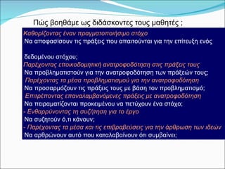 Να αποφασίσουν τις πράξεις που απαιτούνται για την επίτευξη ενός δεδομένου στόχου;  Να προβληματιστούν για την ανατροφοδότηση των πράξεών τους; Να προσαρμόζουν τις πράξεις τους με βάση τον προβληματισμό;  Να πειραματίζονται προκειμένου να πετύχουν ένα στόχο;  Να συζητούν ό,τι κάνουν;  Να αρθρώνουν αυτό που καταλαβαίνουν ότι συμβαίνει;  Πώς βοηθάμε ως διδάσκοντες τους μαθητές   ; Καθορίζοντας έναν πραγματοποιήσιμο στόχο  Παρέχοντας εποικοδομητική ανατροφοδότηση στις πράξεις τους Παρέχοντας τα μέσα προβληματισμού για την ανατροφοδότηση Επιτρέποντας επαναλαμβανόμενες πράξεις με ανατροφοδότηση  -  Ενθαρρύνοντας τη συζήτηση για το έργο -  Παρέχοντας τα μέσα και τις επιβραβεύσεις για την άρθρωση των ιδεών 