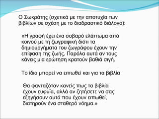«Η γραφή έχει ένα σοβαρό   ελάττωμα   από κοινού με τη ζωγραφική διότι τα δημιουργήματα του ζωγράφου έχουν την επίφαση της ζωής. Παρόλα αυτά αν τους κάνεις μια ερώτηση κρατούν βαθιά σιγή. Ο Σωκράτης  ( σχετικά με την αποτυχία των βιβλίων σε σχέση με το διαδραστικό διάλογο) : Θα φανταζόταν κανείς πως τα βιβλία έχουν ευφυΐα, αλλά αν ζητήσετε να σας εξηγήσουν αυτά που έχουν ειπωθεί, διατηρούν ένα σταθερό νόημα.»   Το ίδιο μπορεί να ειπωθεί και για τα βιβλία 