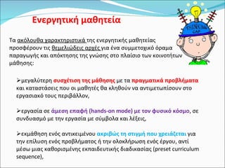 Ενεργητική μαθητεία Τα  ακόλουθα χαρακτηριστικά  της ενεργητικής μαθητείας προσφέρουν τις  θεμελιώδεις αρχές  για ένα συμμετοχικό όραμα παραγωγής και απόκτησης της γνώσης στο πλαίσιο των κοινοτήτων μάθησης: μεγαλύτερη  συσχέτιση της μάθησης  με τα  πραγματικά προβλήματα  και καταστάσεις που οι μαθητές θα κληθούν να αντιμετωπίσουν στο εργασιακό τους περιβάλλον,  εργασία σε  άμεση επαφή (hands-on mode) με τον φυσικό κόσμο , σε συνδυασμό με την εργασία με σύμβολα και λέξεις,  εκμάθηση ενός αντικειμένου  ακριβώς τη στιγμή που χρειάζεται  για την επίλυση ενός προβλήματος ή την ολοκλήρωση ενός έργου, αντί μέσω μιας καθορισμένης εκπαιδευτικής διαδικασίας (preset curriculum sequence),  