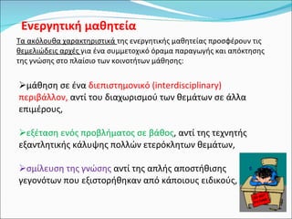 Ενεργητική μαθητεία Τα ακόλουθα χαρακτηριστικά  της ενεργητικής μαθητείας προσφέρουν τις  θεμελιώδεις αρχές  για ένα συμμετοχικό όραμα παραγωγής και απόκτησης της γνώσης στο πλαίσιο των κοινοτήτων μάθησης: μάθηση σε ένα  διεπιστημονικό (interdisciplinary) περιβάλλον,  αντί του διαχωρισμού των θεμάτων σε άλλα επιμέρους,  εξέταση ενός προβλήματος σε βάθος , αντί της τεχνητής εξαντλητικής κάλυψης πολλών ετερόκλητων θεμάτων,  σμίλευση της γνώσης  αντί της απλής αποστήθισης γεγονότων που εξιστορήθηκαν από κάποιους ειδικούς,  