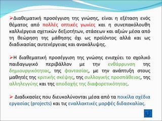 Διαθεματική προσέγγιση της γνώσης, είναι η εξέταση ενός θέματος από  πολλές οπτικές γωνίες  και η συνεπακόλουθη καλλιέργεια σχετικών δεξιοτήτων, στάσεων και αξιών μέσα από τη θεώρηση της μάθησης όχι ως προϊόντος αλλά και ως διαδικασίας αυτενέργειας και ανακάλυψης.  Η διαθεματική προσέγγιση της γνώσης ενισχύει το σχολικό παιδαγωγικό περιβάλλον με την  ενθάρρυνση  της  δημιουργικότητας , της  φαντασίας , με την ανάπτυξη στους μαθητές της  κριτικής σκέψης , της  συλλογικής προσπάθειας , της  αλληλεγγύης  και της  αποδοχής της διαφορετικότητας . Διαδικασίες που διευκολύνονται μέσα από τα  ποικίλα σχέδια εργασίας ( projects )  και τις  εναλλακτικές μορφές διδασκαλίας . 