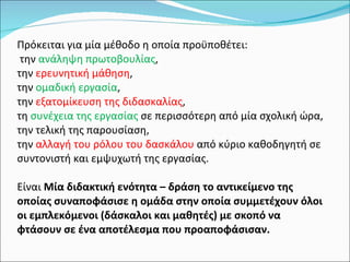 Πρόκειται για μία μέθοδο η οποία προϋποθέτει: την  ανάληψη πρωτοβουλίας ,  την  ερευνητική μάθηση ,  την  ομαδική εργασία ,  την  εξατομίκευση της διδασκαλίας ,  τη  συνέχεια της εργασίας  σε περισσότερη από μία σχολική ώρα, την τελική της παρουσίαση,  την  αλλαγή του ρόλου του δασκάλου  από κύριο καθοδηγητή σε συντονιστή και εμψυχωτή της εργασίας.  Είναι  Μία διδακτική ενότητα – δράση το αντικείμενο της οποίας συναποφάσισε η ομάδα στην οποία συμμετέχουν όλοι οι εμπλεκόμενοι (δάσκαλοι και μαθητές) με σκοπό να φτάσουν σε ένα αποτέλεσμα που προαποφάσισαν. 