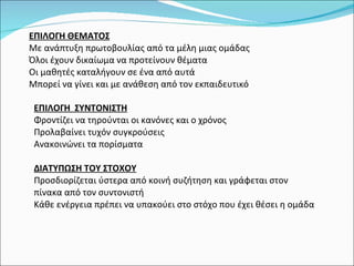 ΕΠΙΛΟΓΗ ΘΕΜΑΤΟΣ Με ανάπτυξη πρωτοβουλίας από τα μέλη μιας ομάδας Όλοι έχουν δικαίωμα να προτείνουν θέματα Οι μαθητές καταλήγουν σε ένα από αυτά Μπορεί να γίνει και με ανάθεση από τον εκπαιδευτικό ΕΠΙΛΟΓΗ  ΣΥΝΤΟΝΙΣΤΗ Φροντίζει να τηρούνται οι κανόνες και ο χρόνος Προλαβαίνει τυχόν συγκρούσεις Ανακοινώνει τα πορίσματα ΔΙΑΤΥΠΩΣΗ ΤΟΥ ΣΤΟΧΟΥ Προσδιορίζεται ύστερα από κοινή συζήτηση και γράφεται στον πίνακα από τον συντονιστή Κάθε ενέργεια πρέπει να υπακούει στο στόχο που έχει θέσει η ομάδα 