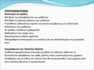 ΠΡΟΓΡΑΜΜΑΤΙΣΜΟΣ Κατανομή σε ομάδες  Με βάση τα ενδιαφέροντα των μαθητών Με βάση τις φιλικές σχέσεις των μαθητών Η ανάθεση καθηκόντων πρέπει να γίνεται σύμφωνα με τις ιδιαίτερες δεξιότητες των μαθητών Οι ομάδες επιλέγουν γραμματέα Καθορίζουν τον στόχο τους Καταστρώνουν πλάνο εργασίας Καταγράφουν λεπτομερώς τις κινήσεις και τα αποτελέσματα της εργασίας τους   Διαμόρφωση του πλαισίου δράσης  Ανάθεση αρμοδιοτήτων στα μέλη με βάση τα ταλέντα, αλλά και τη δυνατότητα πρόσβασης του κάθε μέλους στους προτεινόμενους χώρους Αποφάσεις για το είδος του υλικού που θα συγκεντρωθεί, τους χώρους από τους οποίους θα γίνει η συγκέντρωση . 